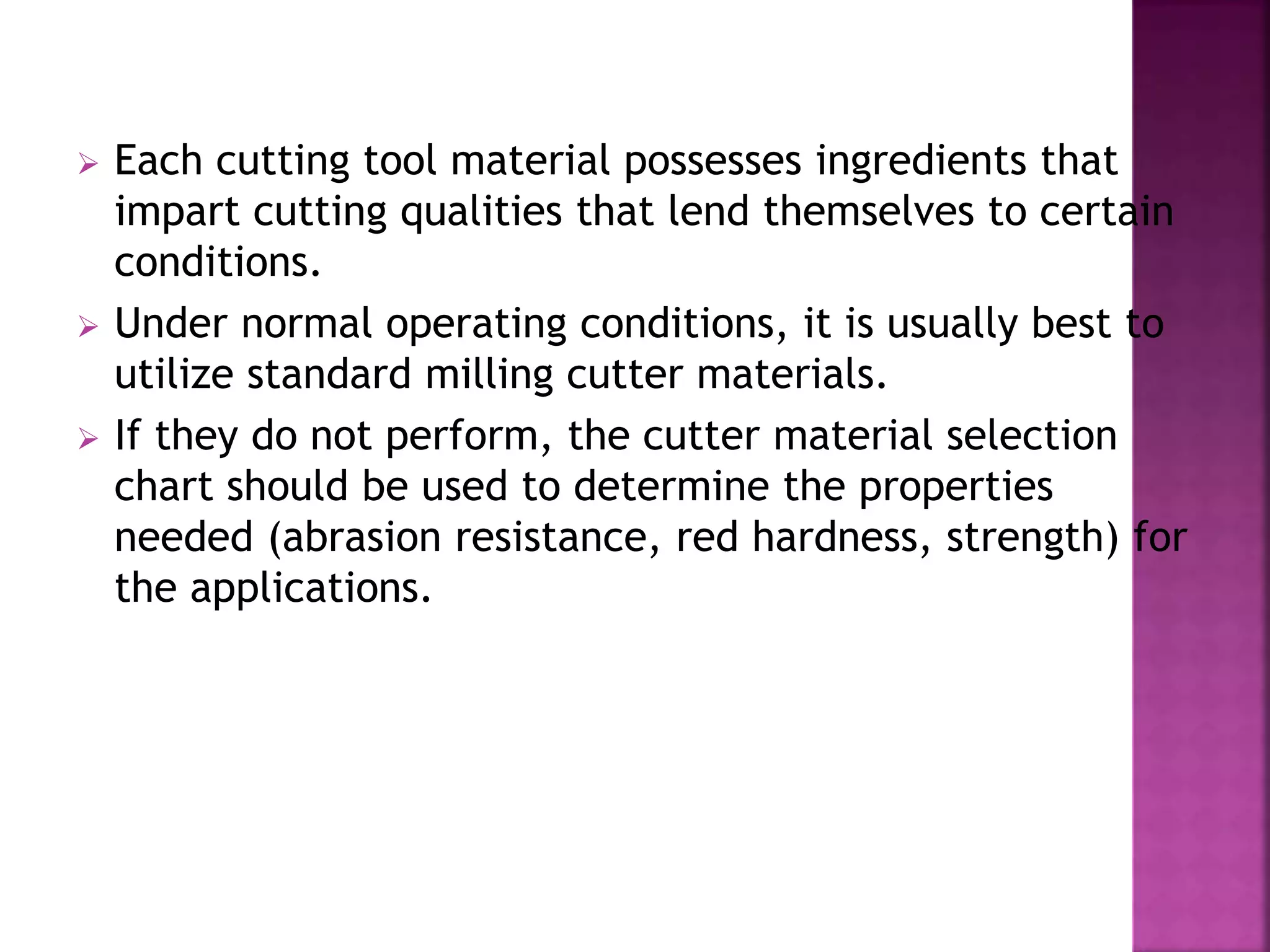  Each cutting tool material possesses ingredients that
impart cutting qualities that lend themselves to certain
conditions.
 Under normal operating conditions, it is usually best to
utilize standard milling cutter materials.
 If they do not perform, the cutter material selection
chart should be used to determine the properties
needed (abrasion resistance, red hardness, strength) for
the applications.
 