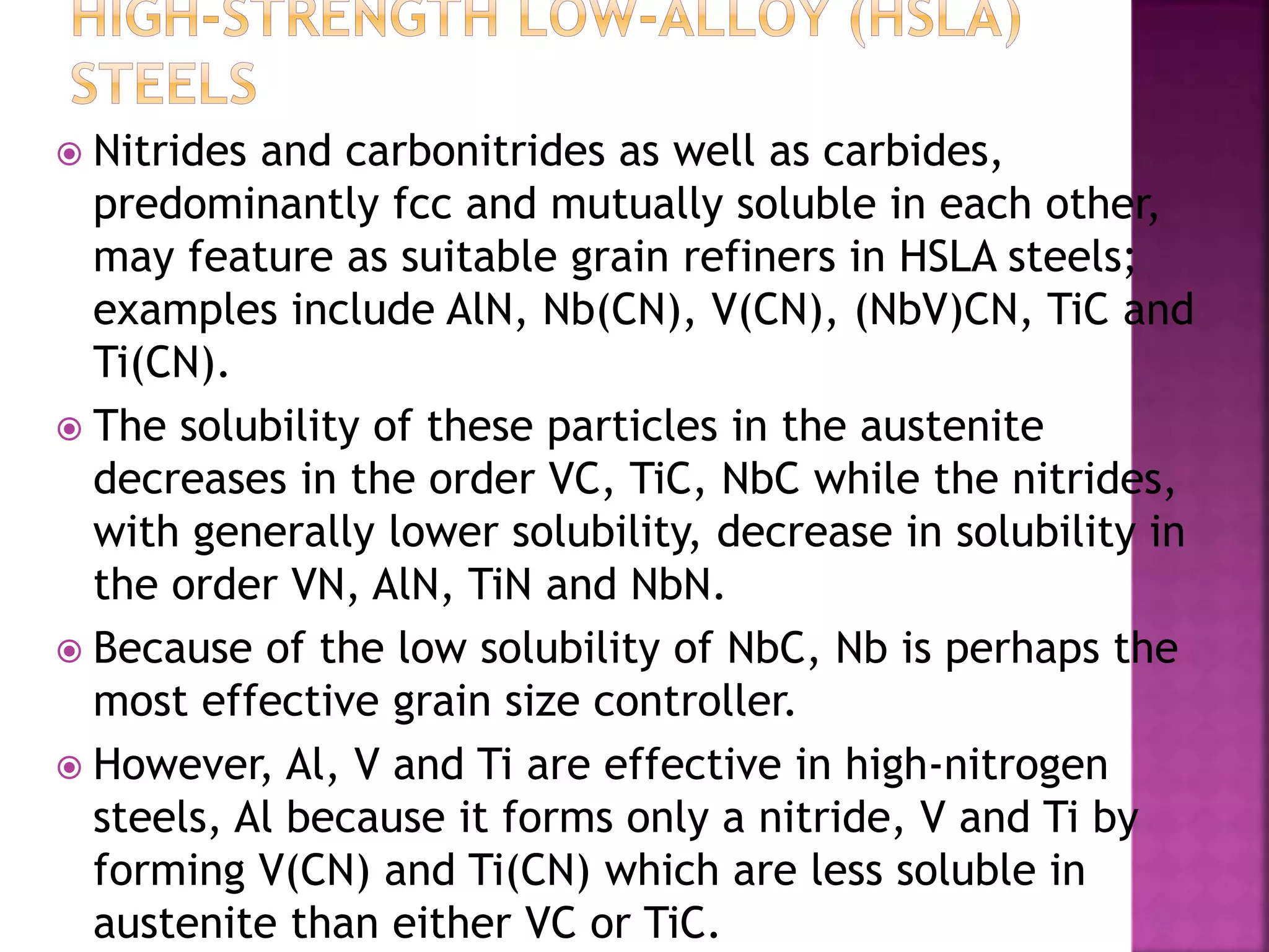  Nitrides and carbonitrides as well as carbides,
predominantly fcc and mutually soluble in each other,
may feature as suitable grain refiners in HSLA steels;
examples include AlN, Nb(CN), V(CN), (NbV)CN, TiC and
Ti(CN).
 The solubility of these particles in the austenite
decreases in the order VC, TiC, NbC while the nitrides,
with generally lower solubility, decrease in solubility in
the order VN, AlN, TiN and NbN.
 Because of the low solubility of NbC, Nb is perhaps the
most effective grain size controller.
 However, Al, V and Ti are effective in high-nitrogen
steels, Al because it forms only a nitride, V and Ti by
forming V(CN) and Ti(CN) which are less soluble in
austenite than either VC or TiC.
 