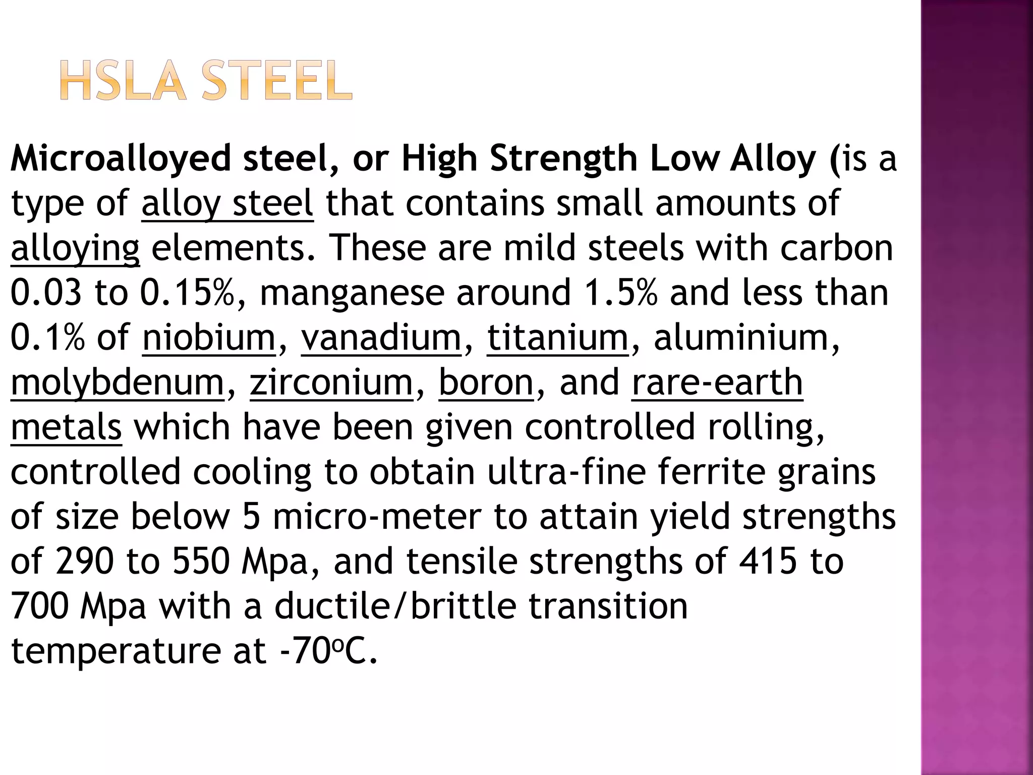 Microalloyed steel, or High Strength Low Alloy (is a
type of alloy steel that contains small amounts of
alloying elements. These are mild steels with carbon
0.03 to 0.15%, manganese around 1.5% and less than
0.1% of niobium, vanadium, titanium, aluminium,
molybdenum, zirconium, boron, and rare-earth
metals which have been given controlled rolling,
controlled cooling to obtain ultra-fine ferrite grains
of size below 5 micro-meter to attain yield strengths
of 290 to 550 Mpa, and tensile strengths of 415 to
700 Mpa with a ductile/brittle transition
temperature at -70oC.
 