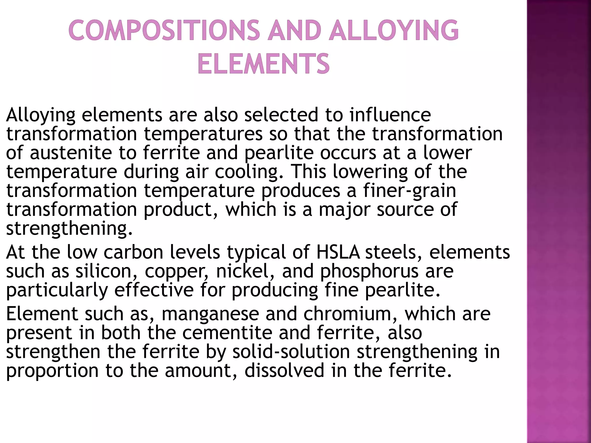 Alloying elements are also selected to influence
transformation temperatures so that the transformation
of austenite to ferrite and pearlite occurs at a lower
temperature during air cooling. This lowering of the
transformation temperature produces a finer-grain
transformation product, which is a major source of
strengthening.
At the low carbon levels typical of HSLA steels, elements
such as silicon, copper, nickel, and phosphorus are
particularly effective for producing fine pearlite.
Element such as, manganese and chromium, which are
present in both the cementite and ferrite, also
strengthen the ferrite by solid-solution strengthening in
proportion to the amount, dissolved in the ferrite.
 