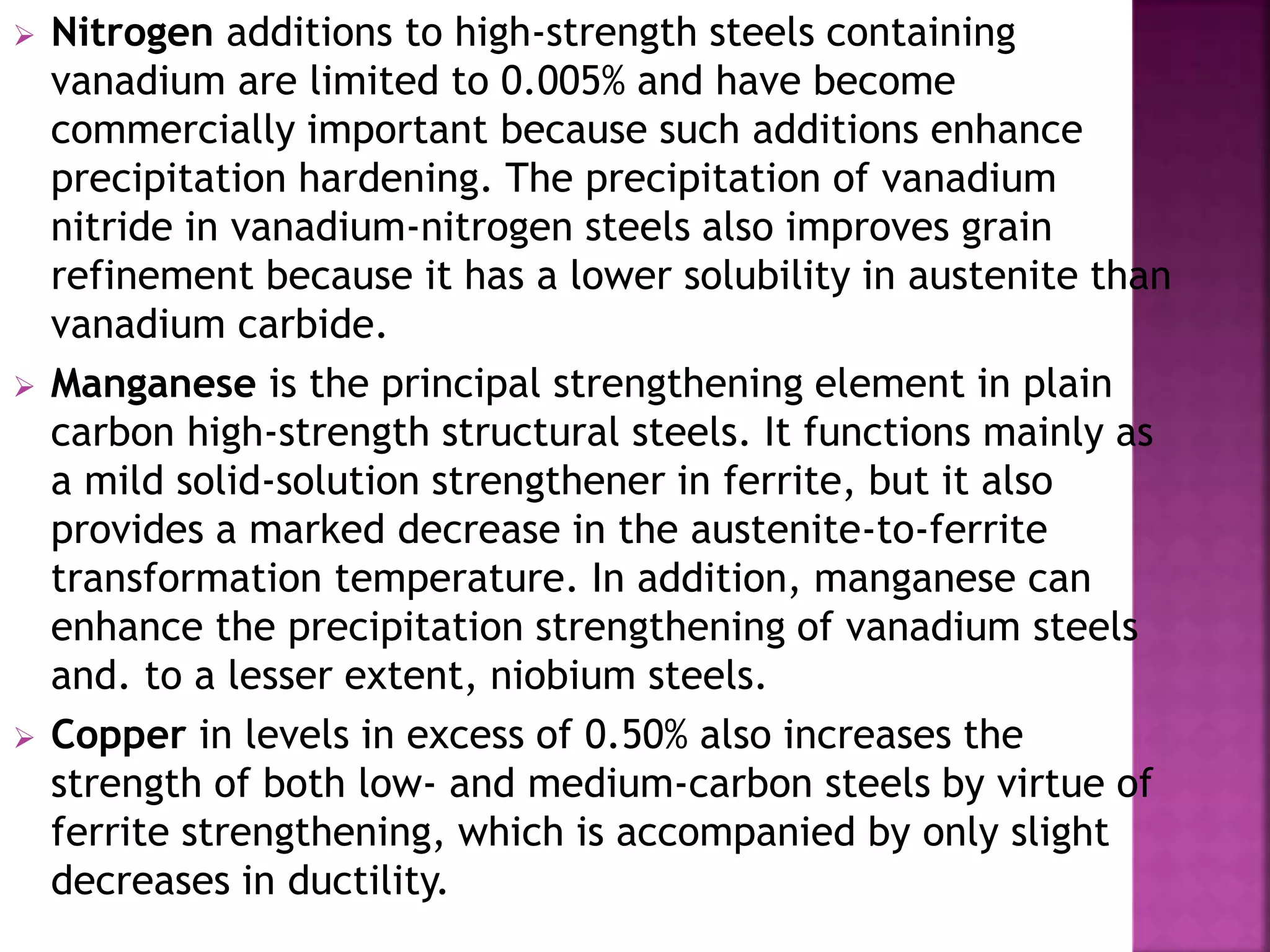  Nitrogen additions to high-strength steels containing
vanadium are limited to 0.005% and have become
commercially important because such additions enhance
precipitation hardening. The precipitation of vanadium
nitride in vanadium-nitrogen steels also improves grain
refinement because it has a lower solubility in austenite than
vanadium carbide.
 Manganese is the principal strengthening element in plain
carbon high-strength structural steels. It functions mainly as
a mild solid-solution strengthener in ferrite, but it also
provides a marked decrease in the austenite-to-ferrite
transformation temperature. In addition, manganese can
enhance the precipitation strengthening of vanadium steels
and. to a lesser extent, niobium steels.
 Copper in levels in excess of 0.50% also increases the
strength of both low- and medium-carbon steels by virtue of
ferrite strengthening, which is accompanied by only slight
decreases in ductility.
 