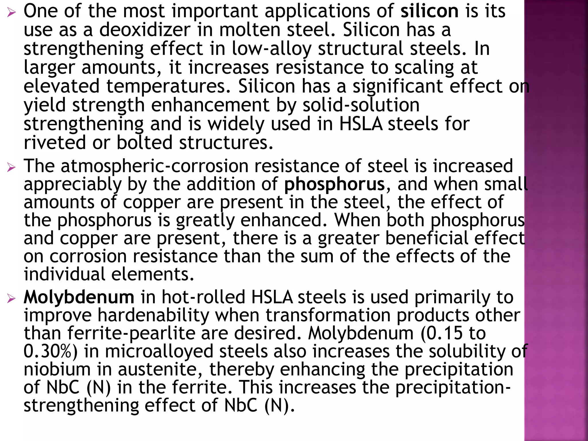  One of the most important applications of silicon is its
use as a deoxidizer in molten steel. Silicon has a
strengthening effect in low-alloy structural steels. In
larger amounts, it increases resistance to scaling at
elevated temperatures. Silicon has a significant effect on
yield strength enhancement by solid-solution
strengthening and is widely used in HSLA steels for
riveted or bolted structures.
 The atmospheric-corrosion resistance of steel is increased
appreciably by the addition of phosphorus, and when small
amounts of copper are present in the steel, the effect of
the phosphorus is greatly enhanced. When both phosphorus
and copper are present, there is a greater beneficial effect
on corrosion resistance than the sum of the effects of the
individual elements.
 Molybdenum in hot-rolled HSLA steels is used primarily to
improve hardenability when transformation products other
than ferrite-pearlite are desired. Molybdenum (0.15 to
0.30%) in microalloyed steels also increases the solubility of
niobium in austenite, thereby enhancing the precipitation
of NbC (N) in the ferrite. This increases the precipitation-
strengthening effect of NbC (N).
 