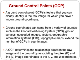 Ground Control Points (GCP)
 A ground control point (GCP) is feature that you can
clearly identify in the raw image for which you have a
known ground coordinate.
 Ground coordinates can come from a variety of sources
such as the Global Positioning System (GPS), ground
surveys, geocoded images, vectors, geographic
information systems (GIS), topographic maps, extend the
number of GCPs in your images.
 A GCP determines the relationship between the raw
image and the ground by associating the pixel (P) and
line (L) image coordinates to the x, y, and z coordinates
 