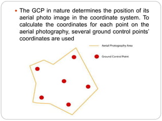  The GCP in nature determines the position of its
aerial photo image in the coordinate system. To
calculate the coordinates for each point on the
aerial photography, several ground control points’
coordinates are used
 