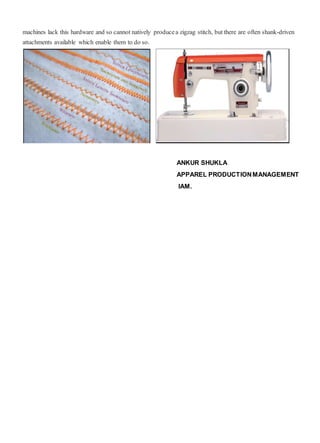 machines lack this hardware and so cannot natively producea zigzag stitch, but there are often shank-driven
attachments available which enable them to do so.
ANKUR SHUKLA
APPAREL PRODUCTIONMANAGEMENT
IAM.
 
