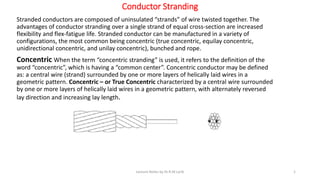 Conductor Stranding
Stranded conductors are composed of uninsulated “strands” of wire twisted together. The
advantages of conductor stranding over a single strand of equal cross-section are increased
flexibility and flex-fatigue life. Stranded conductor can be manufactured in a variety of
configurations, the most common being concentric (true concentric, equilay concentric,
unidirectional concentric, and unilay concentric), bunched and rope.
Concentric When the term “concentric stranding” is used, it refers to the definition of the
word “concentric”, which is having a “common center”. Concentric conductor may be defined
as: a central wire (strand) surrounded by one or more layers of helically laid wires in a
geometric pattern. Concentric – or True Concentric characterized by a central wire surrounded
by one or more layers of helically laid wires in a geometric pattern, with alternately reversed
lay direction and increasing lay length.
Lecture Notes by Dr.R.M.Larik 1
 