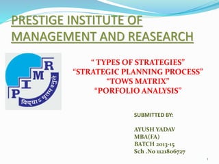 PRESTIGE INSTITUTE OF 
MANAGEMENT AND REASEARCH 
1 
“ TYPES OF STRATEGIES” 
“STRATEGIC PLANNING PROCESS” 
“TOWS MATRIX” 
“PORFOLIO ANALYSIS” 
SUBMITTED BY: 
AYUSH YADAV 
MBA(FA) 
BATCH 2013-15 
Sch .No 1121806727 
 