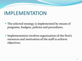 IMPLEMENTATION 
 The selected strategy is implemented by means of 
programs, budgets, policies and procedures. 
 Implementation involves organization of the firm’s 
resources and motivation of the staff to achieve 
objectives. 
21 
 