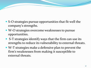  S-O strategies pursue opportunities that fit well the 
company's strengths. 
 W-O strategies overcome weaknesses to pursue 
opportunities. 
 S-T strategies identify ways that the firm can use its 
strengths to reduce its vulnerability to external threats. 
 W-T strategies make a defensive plan to prevent the 
firm's weaknesses from making it susceptible to 
external threats. 
32 
 