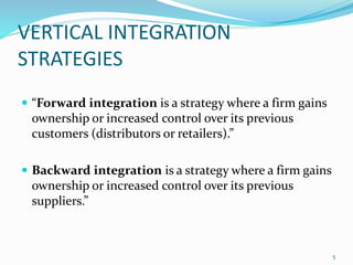 VERTICAL INTEGRATION 
STRATEGIES 
 “Forward integration is a strategy where a firm gains 
ownership or increased control over its previous 
customers (distributors or retailers).” 
 Backward integration is a strategy where a firm gains 
ownership or increased control over its previous 
suppliers.” 
5 
 