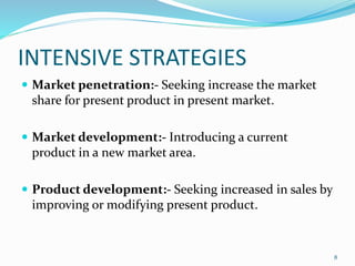 INTENSIVE STRATEGIES 
 Market penetration:- Seeking increase the market 
share for present product in present market. 
 Market development:- Introducing a current 
product in a new market area. 
 Product development:- Seeking increased in sales by 
improving or modifying present product. 
8 
 