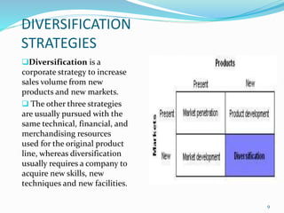 DIVERSIFICATION 
STRATEGIES 
Diversification is a 
corporate strategy to increase 
sales volume from new 
products and new markets. 
 The other three strategies 
are usually pursued with the 
same technical, financial, and 
merchandising resources 
used for the original product 
line, whereas diversification 
usually requires a company to 
acquire new skills, new 
techniques and new facilities. 
9 
 