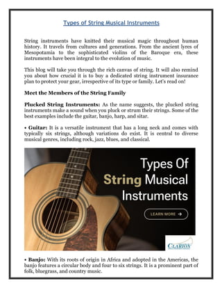 Types of String Musical Instruments
String instruments have knitted their musical magic throughout human
history. It travels from cultures and generations. From the ancient lyres of
Mesopotamia to the sophisticated violins of the Baroque era, these
instruments have been integral to the evolution of music.
This blog will take you through the rich canvas of string. It will also remind
you about how crucial it is to buy a dedicated string instrument insurance
plan to protect your gear, irrespective of its type or family. Let's read on!
Meet the Members of the String Family
Plucked String Instruments: As the name suggests, the plucked string
instruments make a sound when you pluck or strum their strings. Some of the
best examples include the guitar, banjo, harp, and sitar.
• Guitar: It is a versatile instrument that has a long neck and comes with
typically six strings, although variations do exist. It is central to diverse
musical genres, including rock, jazz, blues, and classical.
• Banjo: With its roots of origin in Africa and adopted in the Americas, the
banjo features a circular body and four to six strings. It is a prominent part of
folk, bluegrass, and country music.
 