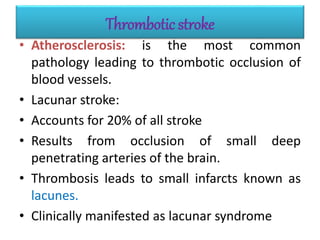 Thrombotic stroke
• Atherosclerosis: is the most common
pathology leading to thrombotic occlusion of
blood vessels.
• Lacunar stroke:
• Accounts for 20% of all stroke
• Results from occlusion of small deep
penetrating arteries of the brain.
• Thrombosis leads to small infarcts known as
lacunes.
• Clinically manifested as lacunar syndrome
 