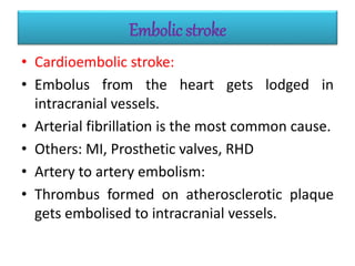 Embolic stroke
• Cardioembolic stroke:
• Embolus from the heart gets lodged in
intracranial vessels.
• Arterial fibrillation is the most common cause.
• Others: MI, Prosthetic valves, RHD
• Artery to artery embolism:
• Thrombus formed on atherosclerotic plaque
gets embolised to intracranial vessels.
 