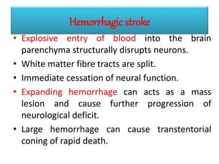 Hemorrhagic stroke
• Explosive entry of blood into the brain
parenchyma structurally disrupts neurons.
• White matter fibre tracts are split.
• Immediate cessation of neural function.
• Expanding hemorrhage can acts as a mass
lesion and cause further progression of
neurological deficit.
• Large hemorrhage can cause transtentorial
coning of rapid death.
 