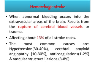 Hemorrhagic stroke
• When abnormal bleeding occurs into the
extravascular areas of the brain. Results from
the rupture of cerebral blood vessels or
trauma.
• Affecting about 13% of all stroke cases.
• The most common causes are:
Hypertension(30-40%), cerebral amyloid
angiopathy (10-30%), anticoagulations(1-2%)
& vascular structural lesions (3-8%)
 