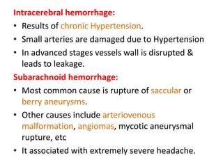 Intracerebral hemorrhage:
• Results of chronic Hypertension.
• Small arteries are damaged due to Hypertension
• In advanced stages vessels wall is disrupted &
leads to leakage.
Subarachnoid hemorrhage:
• Most common cause is rupture of saccular or
berry aneurysms.
• Other causes include arteriovenous
malformation, angiomas, mycotic aneurysmal
rupture, etc
• It associated with extremely severe headache.
 