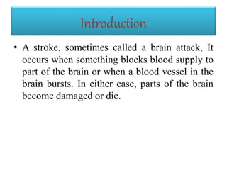 Introduction
• A stroke, sometimes called a brain attack, It
occurs when something blocks blood supply to
part of the brain or when a blood vessel in the
brain bursts. In either case, parts of the brain
become damaged or die.
 
