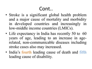 Cont..
• Stroke is a significant global health problem
and a major cause of mortality and morbidity
in developed countries and increasingly in
low-middle income countries (LMICs).
• Life expectancy in India has recently 50 to 60
years of age, leading to an increase in age-
related, non-communicable diseases including
stroke cases also may increased.
• India’s fourth leading cause of death and fifth
leading cause of disability.
 