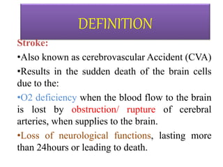 DEFINITION
Stroke:
•Also known as cerebrovascular Accident (CVA)
•Results in the sudden death of the brain cells
due to the:
•O2 deficiency when the blood flow to the brain
is lost by obstruction/ rupture of cerebral
arteries, when supplies to the brain.
•Loss of neurological functions, lasting more
than 24hours or leading to death.
 