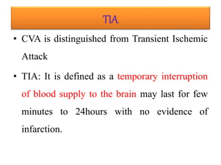 TIA
• CVA is distinguished from Transient Ischemic
Attack
• TIA: It is defined as a temporary interruption
of blood supply to the brain may last for few
minutes to 24hours with no evidence of
infarction.
 