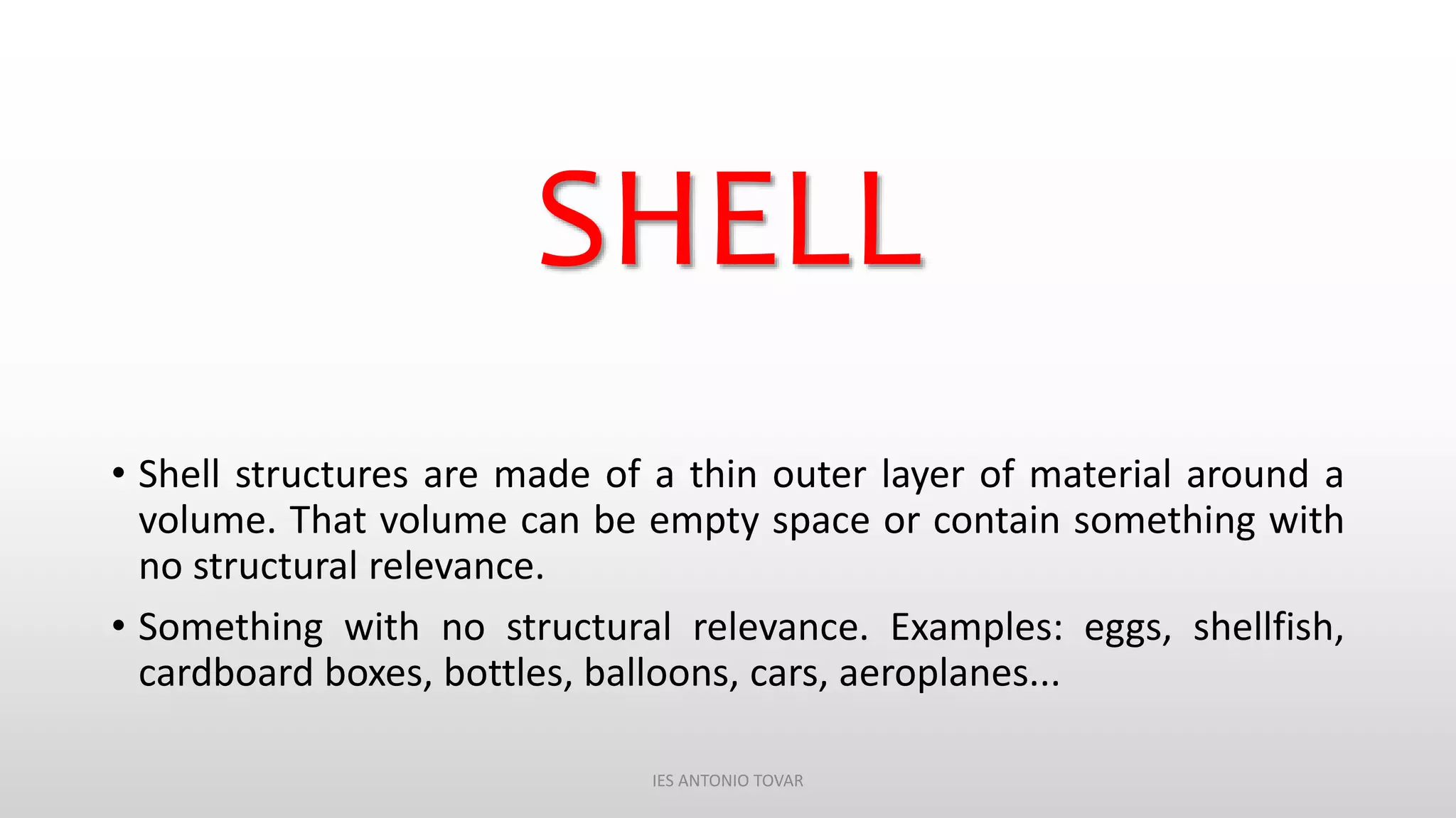 SHELL
• Shell structures are made of a thin outer layer of material around a
volume. That volume can be empty space or contain something with
no structural relevance.
• Something with no structural relevance. Examples: eggs, shellfish,
cardboard boxes, bottles, balloons, cars, aeroplanes...
IES ANTONIO TOVAR
 