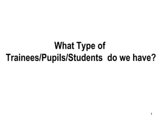 1
What Type of
Trainees/Pupils/Students do we have?
 