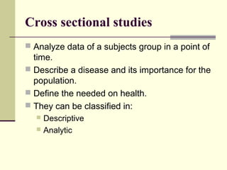 Cross sectional studies
 Analyze data of a subjects group in a point of
  time.
 Describe a disease and its importance for the
  population.
 Define the needed on health.
 They can be classified in:
   Descriptive
   Analytic
 