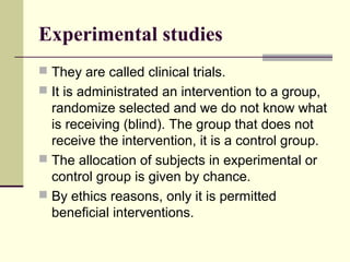 Experimental studies
 They are called clinical trials.
 It is administrated an intervention to a group,
  randomize selected and we do not know what
  is receiving (blind). The group that does not
  receive the intervention, it is a control group.
 The allocation of subjects in experimental or
  control group is given by chance.
 By ethics reasons, only it is permitted
  beneficial interventions.
 