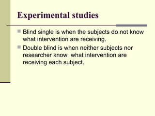 Experimental studies
 Blind single is when the subjects do not know
  what intervention are receiving.
 Double blind is when neither subjects nor
  researcher know what intervention are
  receiving each subject.
 