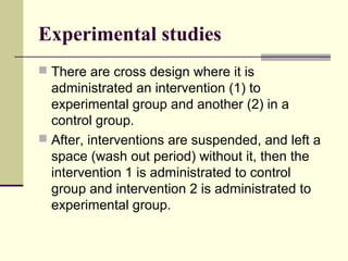 Experimental studies
 There are cross design where it is
  administrated an intervention (1) to
  experimental group and another (2) in a
  control group.
 After, interventions are suspended, and left a
  space (wash out period) without it, then the
  intervention 1 is administrated to control
  group and intervention 2 is administrated to
  experimental group.
 