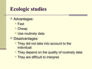Ecologic studies
 Advantages:
   Fast
   Cheap
   Use routinely data

 Disadvantages:
   They did not take into account to the
    individual.
   They depend on the quality of routinely data
   They are difficult to interpret.
 