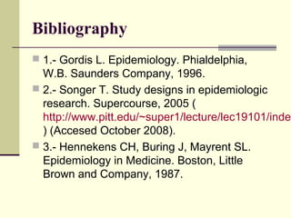 Bibliography
 1.- Gordis L. Epidemiology. Phialdelphia,
  W.B. Saunders Company, 1996.
 2.- Songer T. Study designs in epidemiologic
  research. Supercourse, 2005 (
  http://www.pitt.edu/~super1/lecture/lec19101/index
  ) (Accesed October 2008).
 3.- Hennekens CH, Buring J, Mayrent SL.
  Epidemiology in Medicine. Boston, Little
  Brown and Company, 1987.
 