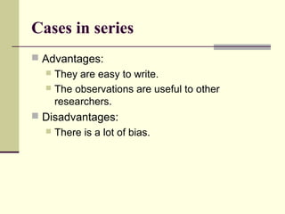 Cases in series
 Advantages:
   They are easy to write.
   The observations are useful to other
    researchers.
 Disadvantages:
     There is a lot of bias.
 