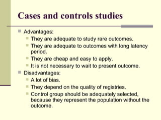 Cases and controls studies
 Advantages:
    They are adequate to study rare outcomes.
    They are adequate to outcomes with long latency
     period.
    They are cheap and easy to apply.
    It is not necessary to wait to present outcome.
 Disadvantages:
    A lot of bias.
    They depend on the quality of registries.
    Control group should be adequately selected,
     because they represent the population without the
     outcome.
 