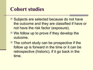 Cohort studies
 Subjects are selected because do not have
  the outcome and they are classified if have or
  not have the risk factor (exposure).
 We follow up to prove if they develop the
  outcome.
 The cohort study can be prospective if the
  follow up is forward in the time or it can be
  retrospective (historic), if it go back in the
  time.
 