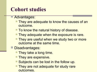 Cohort studies
 Advantages:
   They are adequate to know the causes of an
    outcome.
   To know the natural history of disease.
   They adequate when the exposure is rare.
   They are useful when we study two or more
    outcome at the same time.
 Disadvantages:
   They take a long time.
   They are expensive.
   Subjects can be lost in the follow up.
   They are not adequate for study rare
    outcomes.
 