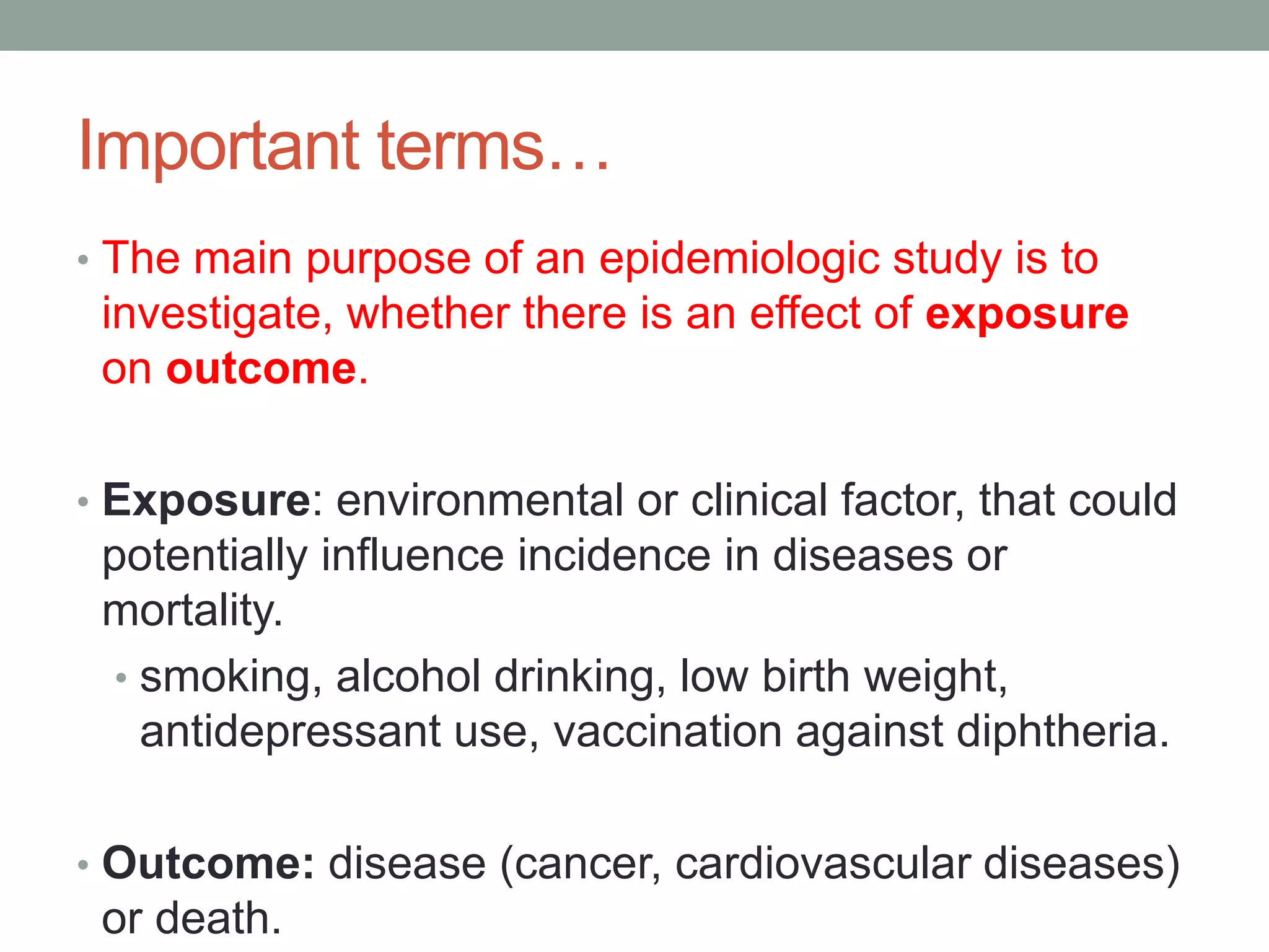 Important terms…
• The main purpose of an epidemiologic study is to
investigate, whether there is an effect of exposure
on outcome.
• Exposure: environmental or clinical factor, that could
potentially influence incidence in diseases or
mortality.
• smoking, alcohol drinking, low birth weight,
antidepressant use, vaccination against diphtheria.
• Outcome: disease (cancer, cardiovascular diseases)
or death.
 