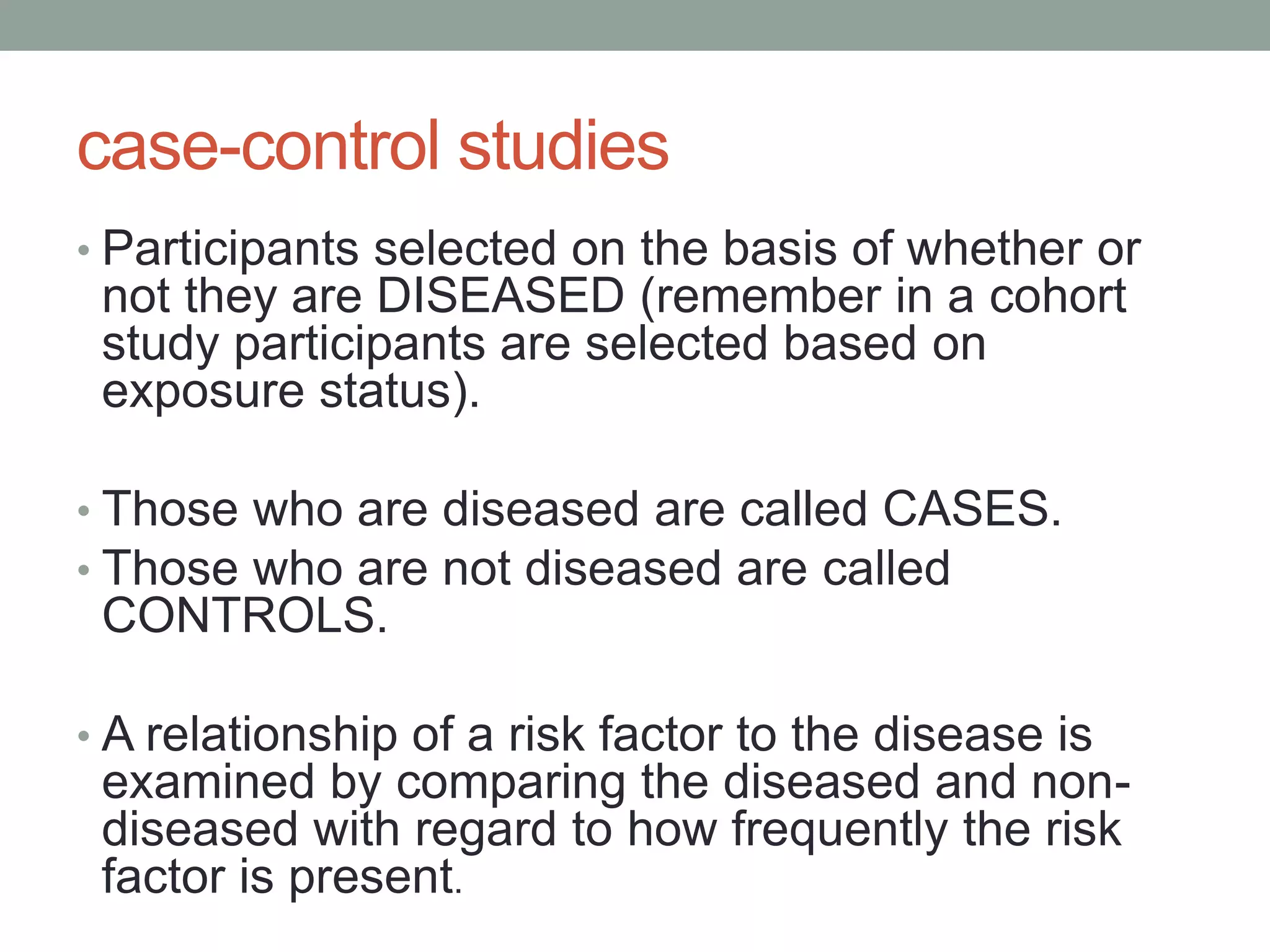 case-control studies
• Participants selected on the basis of whether or
not they are DISEASED (remember in a cohort
study participants are selected based on
exposure status).
• Those who are diseased are called CASES.
• Those who are not diseased are called
CONTROLS.
• A relationship of a risk factor to the disease is
examined by comparing the diseased and non-
diseased with regard to how frequently the risk
factor is present.
 