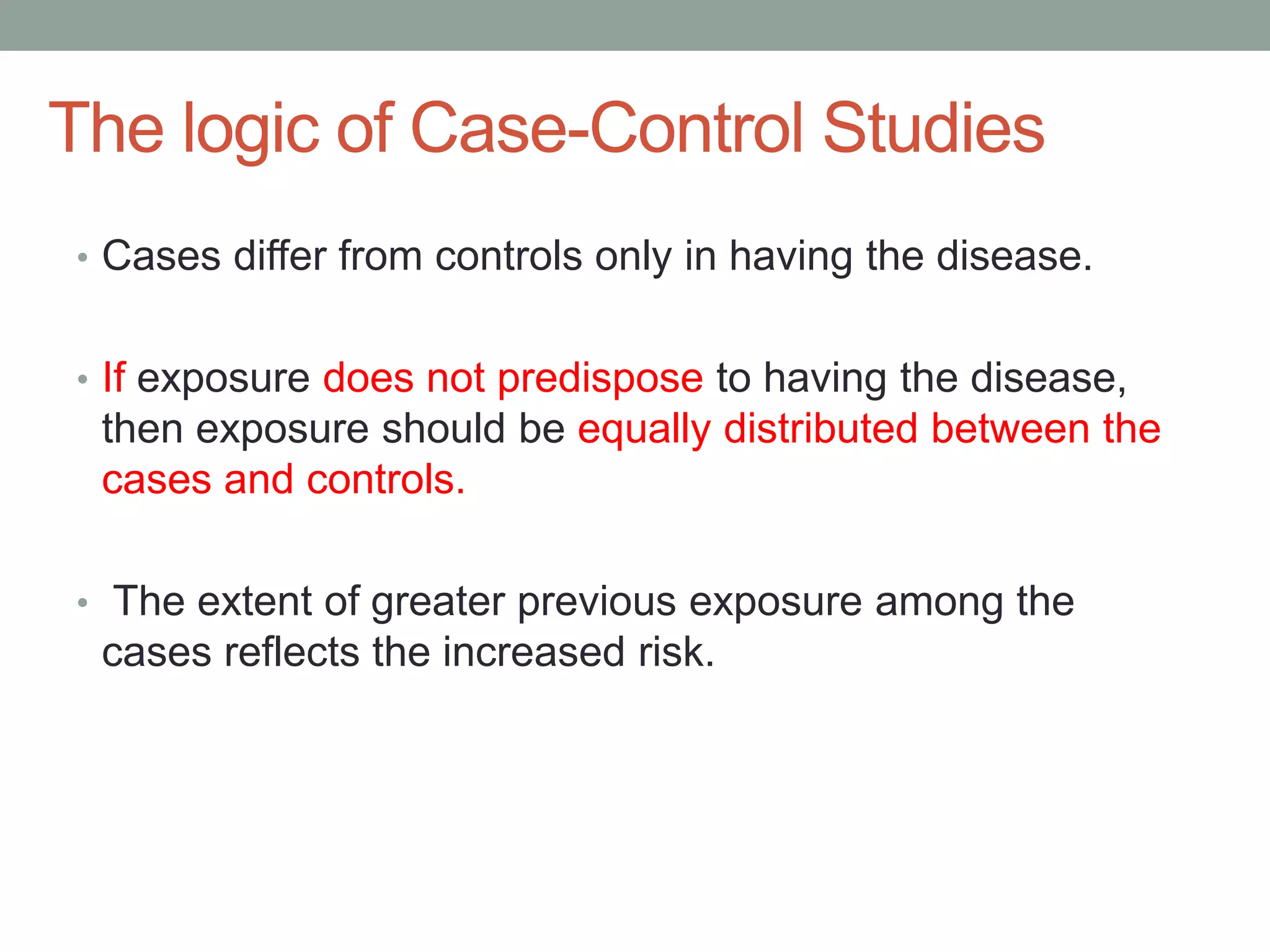 The logic of Case-Control Studies
• Cases differ from controls only in having the disease.
• If exposure does not predispose to having the disease,
then exposure should be equally distributed between the
cases and controls.
• The extent of greater previous exposure among the
cases reflects the increased risk.
 