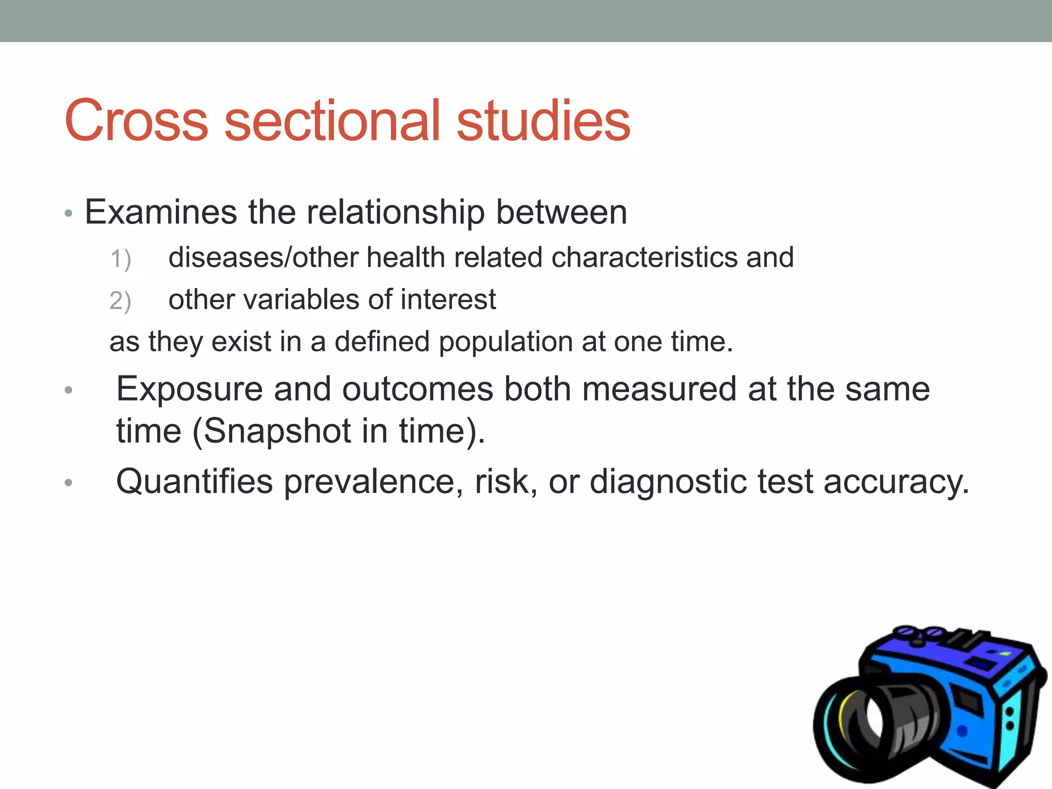 Cross sectional studies
• Examines the relationship between
1) diseases/other health related characteristics and
2) other variables of interest
as they exist in a defined population at one time.
• Exposure and outcomes both measured at the same
time (Snapshot in time).
• Quantifies prevalence, risk, or diagnostic test accuracy.
 