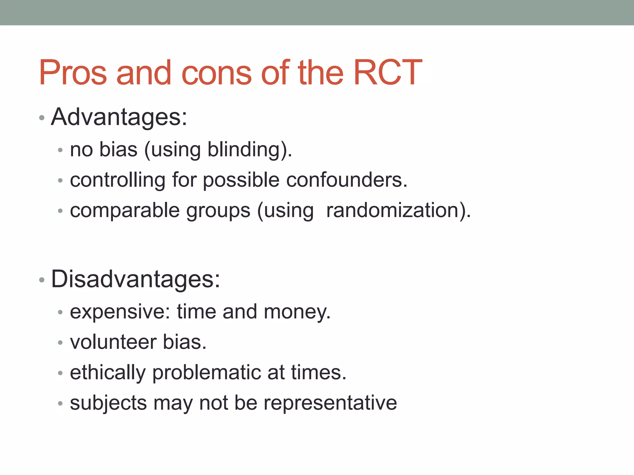 Pros and cons of the RCT
• Advantages:
• no bias (using blinding).
• controlling for possible confounders.
• comparable groups (using randomization).
• Disadvantages:
• expensive: time and money.
• volunteer bias.
• ethically problematic at times.
• subjects may not be representative
 