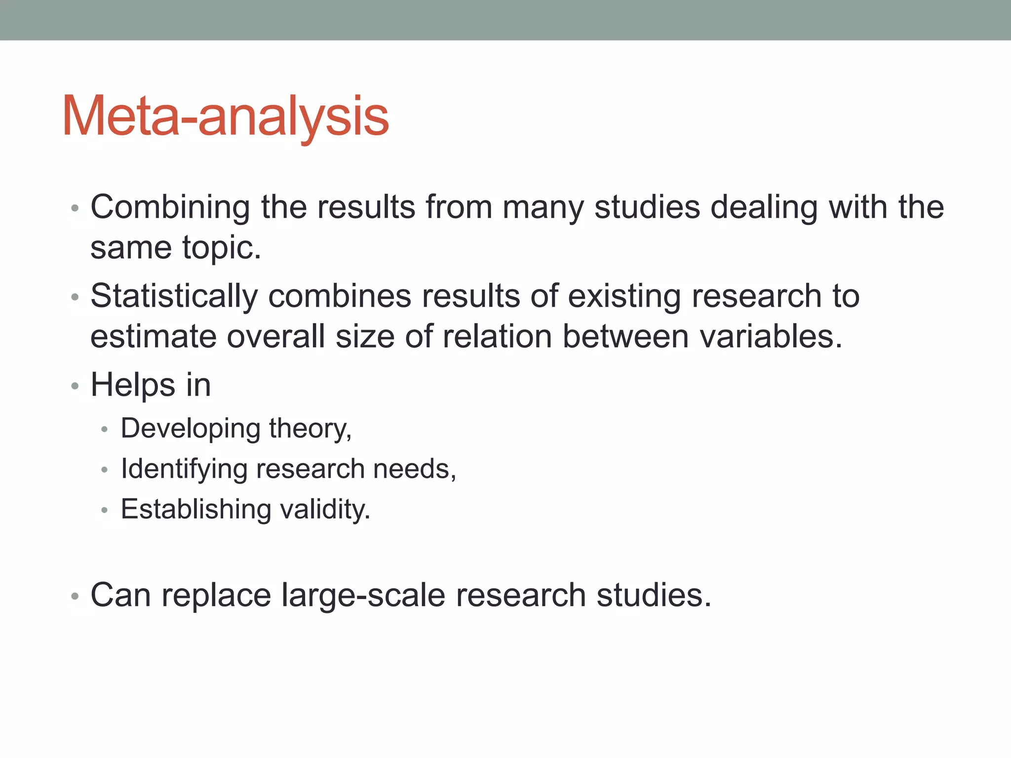 Meta-analysis
• Combining the results from many studies dealing with the
same topic.
• Statistically combines results of existing research to
estimate overall size of relation between variables.
• Helps in
• Developing theory,
• Identifying research needs,
• Establishing validity.
• Can replace large-scale research studies.
 
