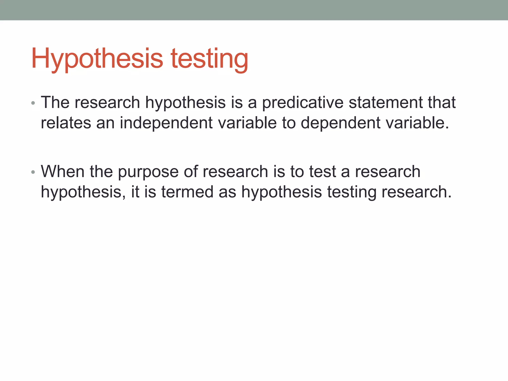 Hypothesis testing
• The research hypothesis is a predicative statement that
relates an independent variable to dependent variable.
• When the purpose of research is to test a research
hypothesis, it is termed as hypothesis testing research.
 