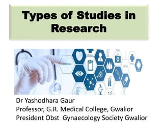 Types of Studies in
Research
Dr Yashodhara Gaur
Professor, G.R. Medical College, Gwalior
President Obst Gynaecology Society Gwalior
 