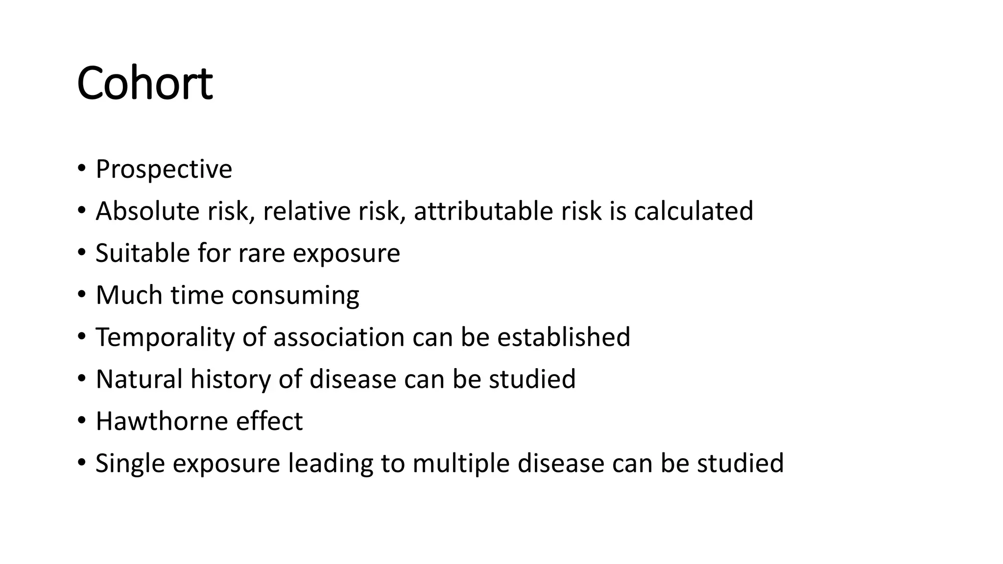 Cohort
• Prospective
• Absolute risk, relative risk, attributable risk is calculated
• Suitable for rare exposure
• Much time consuming
• Temporality of association can be established
• Natural history of disease can be studied
• Hawthorne effect
• Single exposure leading to multiple disease can be studied
 