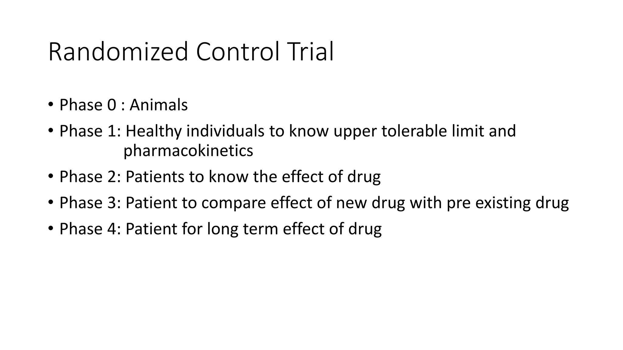 Randomized Control Trial
• Phase 0 : Animals
• Phase 1: Healthy individuals to know upper tolerable limit and
pharmacokinetics
• Phase 2: Patients to know the effect of drug
• Phase 3: Patient to compare effect of new drug with pre existing drug
• Phase 4: Patient for long term effect of drug
 