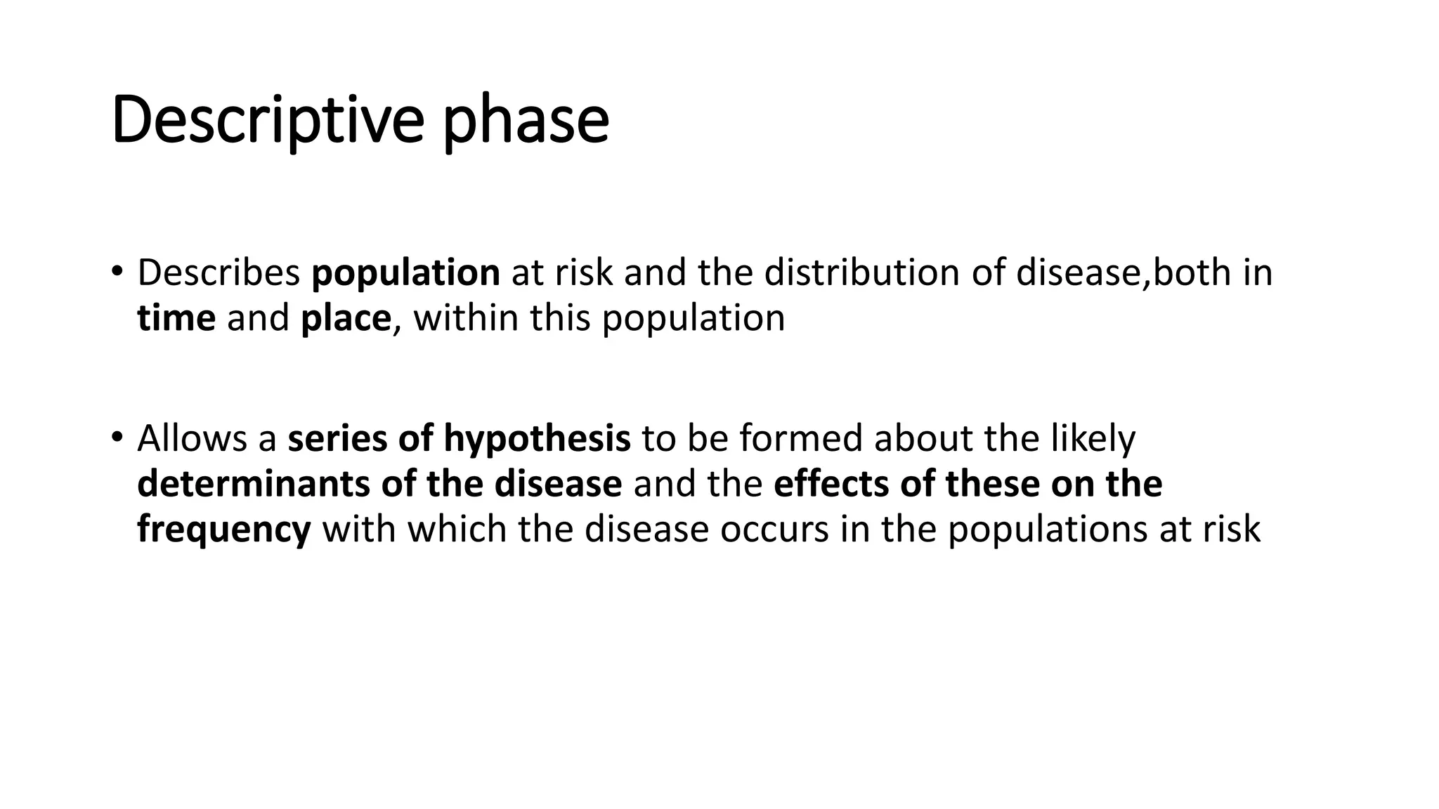 Descriptive phase
• Describes population at risk and the distribution of disease,both in
time and place, within this population
• Allows a series of hypothesis to be formed about the likely
determinants of the disease and the effects of these on the
frequency with which the disease occurs in the populations at risk
 