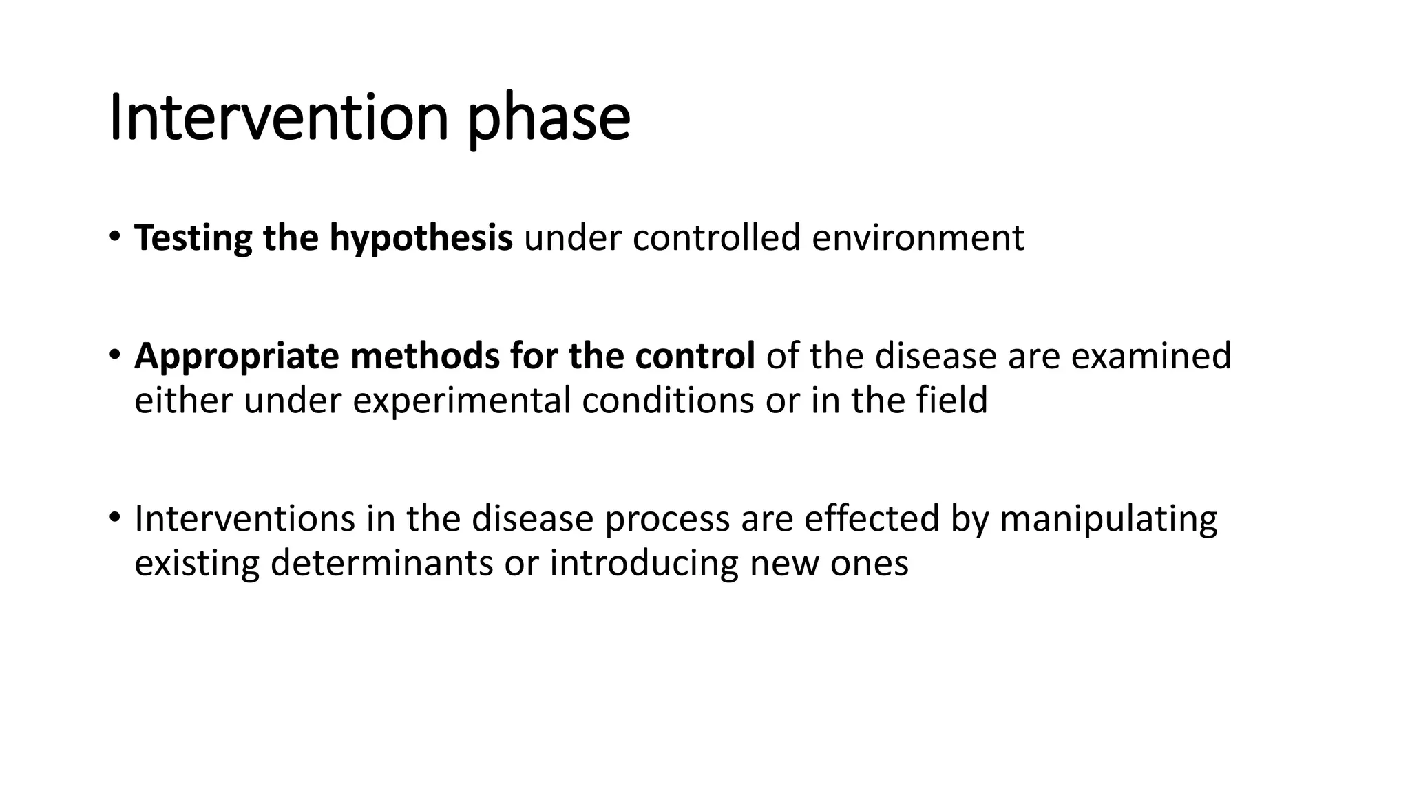 Intervention phase
• Testing the hypothesis under controlled environment
• Appropriate methods for the control of the disease are examined
either under experimental conditions or in the field
• Interventions in the disease process are effected by manipulating
existing determinants or introducing new ones
 